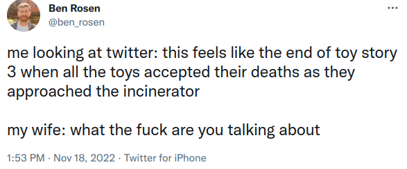 me looking at twitter: this feels like the end of toy story 3 when all the toys accepted their deaths as they approached the incinerator my wife: what the fuck are you talking about